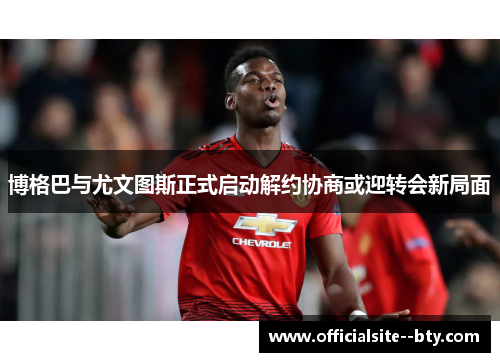 博格巴与尤文图斯正式启动解约协商或迎转会新局面