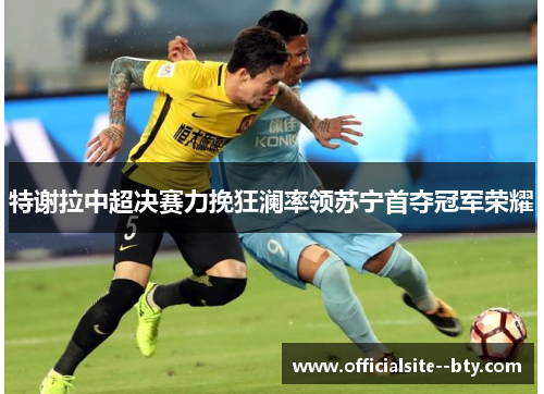 特谢拉中超决赛力挽狂澜率领苏宁首夺冠军荣耀 特谢拉中超决赛力挽狂澜率领苏宁首夺冠军荣耀