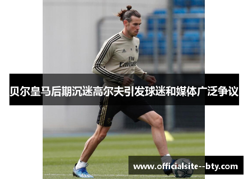 贝尔皇马后期沉迷高尔夫引发球迷和媒体广泛争议