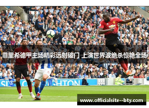 菲里希德甲主场精彩远射破门 上演世界波绝杀惊艳全场 菲里希德甲主场精彩远射破门 上演世界波绝杀惊艳全场