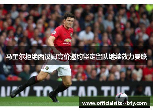 马奎尔拒绝西汉姆高价邀约坚定留队继续效力曼联