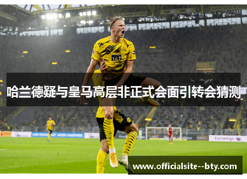 哈兰德疑与皇马高层非正式会面引转会猜测