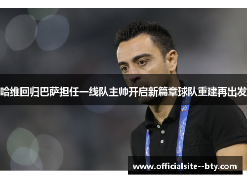 哈维回归巴萨担任一线队主帅开启新篇章球队重建再出发 哈维回归巴萨担任一线队主帅开启新篇章球队重建再出发