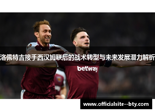 洛佩特吉接手西汉姆联后的战术转型与未来发展潜力解析 洛佩特吉接手西汉姆联后的战术转型与未来发展潜力解析