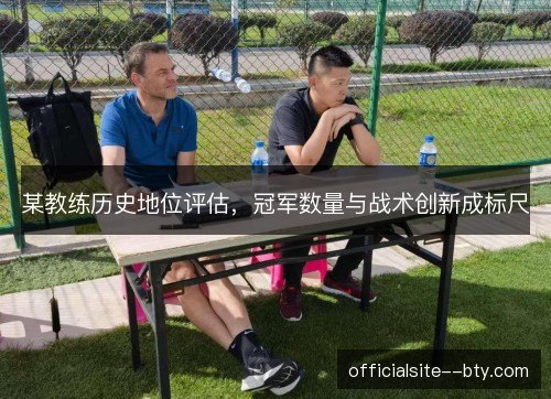 某教练历史地位评估,冠军数量与战术创新成标尺 某教练历史地位评估,冠军数量与战术创新成标尺