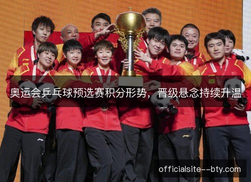 奥运会乒乓球预选赛积分形势,晋级悬念持续升温 奥运会乒乓球预选赛积分形势,晋级悬念持续升温